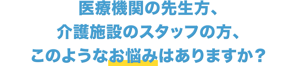 医療機関の先生方、介護施設のスタッフの方、このようなお悩みはありますか?